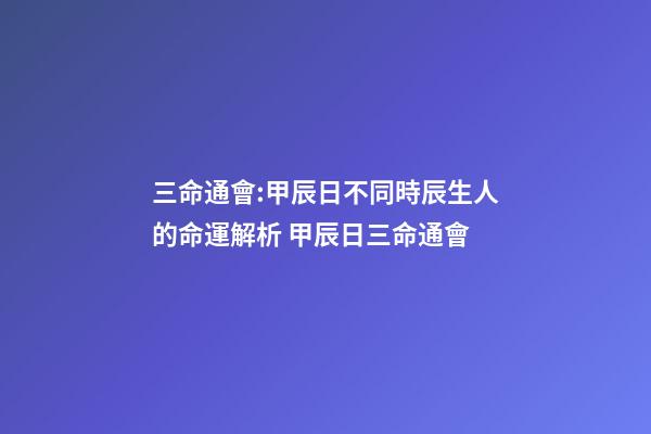 三命通會:甲辰日不同時辰生人的命運解析 甲辰日三命通會-第1張-觀點-玄機派